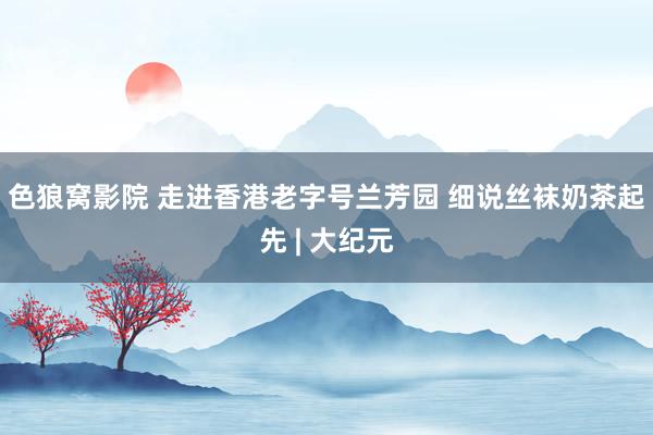 色狼窝影院 走进香港老字号兰芳园 细说丝袜奶茶起先 | 大纪元