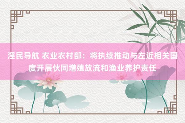 淫民导航 农业农村部：将执续推动与左近相关国度开展伙同增殖放流和渔业养护责任