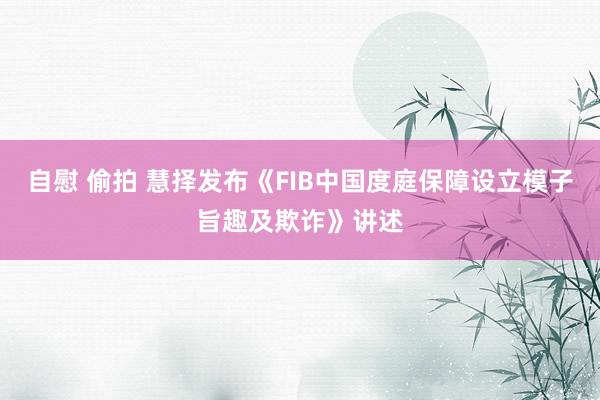 自慰 偷拍 慧择发布《FIB中国度庭保障设立模子旨趣及欺诈》讲述