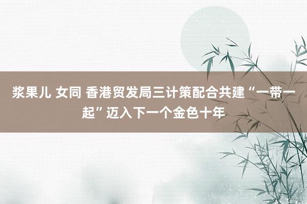 浆果儿 女同 香港贸发局三计策配合共建“一带一起”迈入下一个金色十年
