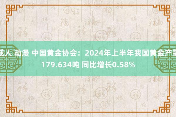 成人 动漫 中国黄金协会：2024年上半年我国黄金产量179.634吨 同比增长0.58%