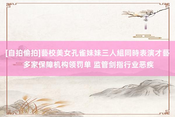 [自拍偷拍]藝校美女孔雀妹妹三人組同時表演才藝 多家保障机构领罚单 监管剑指行业恶疾