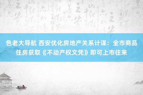 色老大导航 西安优化房地产关系计谋：全市商品住房获取《不动产权文凭》即可上市往来