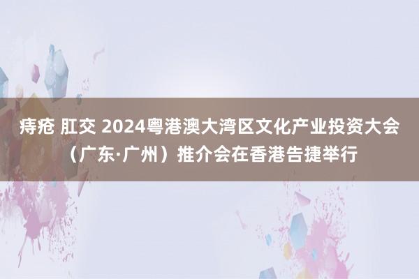 痔疮 肛交 2024粤港澳大湾区文化产业投资大会（广东·广州）推介会在香港告捷举行
