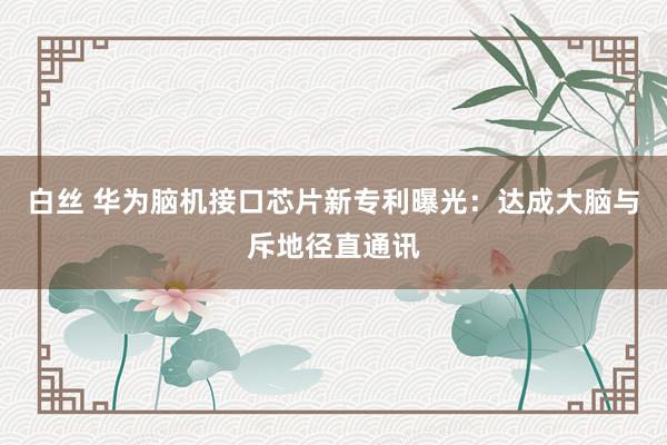 白丝 华为脑机接口芯片新专利曝光：达成大脑与斥地径直通讯