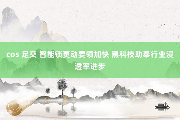 cos 足交 智能锁更动要领加快 黑科技助奉行业浸透率进步