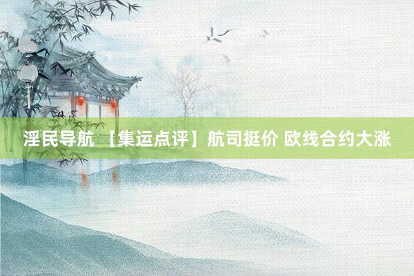 淫民导航 【集运点评】航司挺价 欧线合约大涨