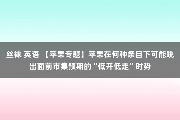 丝袜 英语 【苹果专题】苹果在何种条目下可能跳出面前市集预期的“低开低走”时势