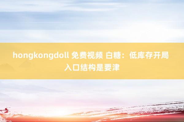 hongkongdoll 免费视频 白糖：低库存开局 入口结构是要津