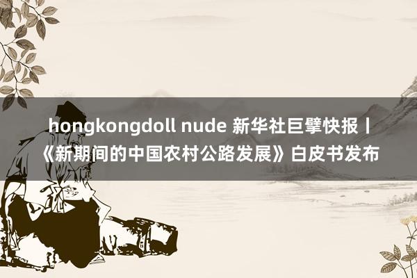 hongkongdoll nude 新华社巨擘快报丨《新期间的中国农村公路发展》白皮书发布