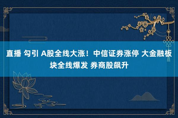 直播 勾引 A股全线大涨！中信证券涨停 大金融板块全线爆发 券商股飙升