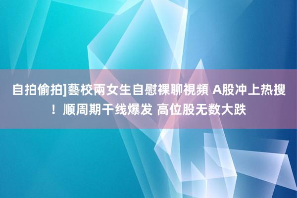 自拍偷拍]藝校兩女生自慰裸聊視頻 A股冲上热搜！顺周期干线爆发 高位股无数大跌