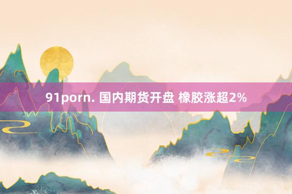 91porn. 国内期货开盘 橡胶涨超2%