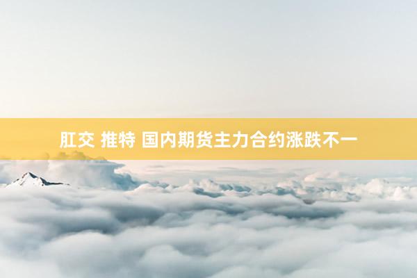 肛交 推特 国内期货主力合约涨跌不一