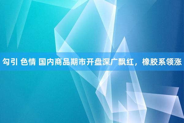 勾引 色情 国内商品期市开盘深广飘红，橡胶系领涨