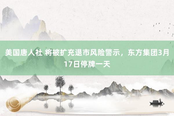 美国唐人社 将被扩充退市风险警示，东方集团3月17日停牌一天