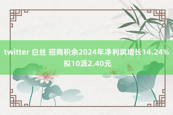 twitter 白丝 招商积余2024年净利润增长14.24% 拟10派2.40元