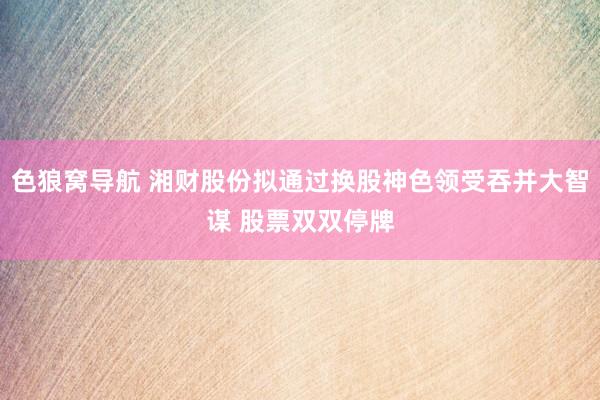 色狼窝导航 湘财股份拟通过换股神色领受吞并大智谋 股票双双停牌
