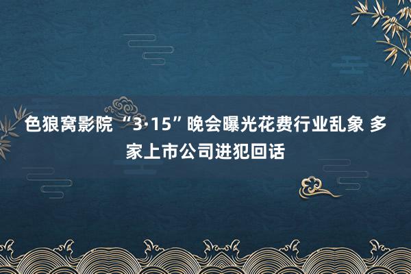 色狼窝影院 “3·15”晚会曝光花费行业乱象 多家上市公司进犯回话