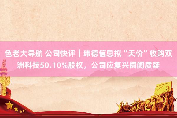 色老大导航 公司快评︱纬德信息拟“天价”收购双洲科技50.10%股权，公司应复兴阛阓质疑