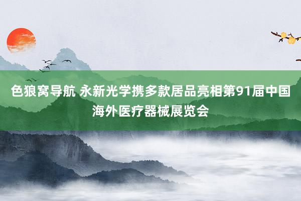 色狼窝导航 永新光学携多款居品亮相第91届中国海外医疗器械展览会