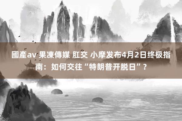國產av 果凍傳媒 肛交 小摩发布4月2日终极指南：如何交往“特朗普开脱日”？