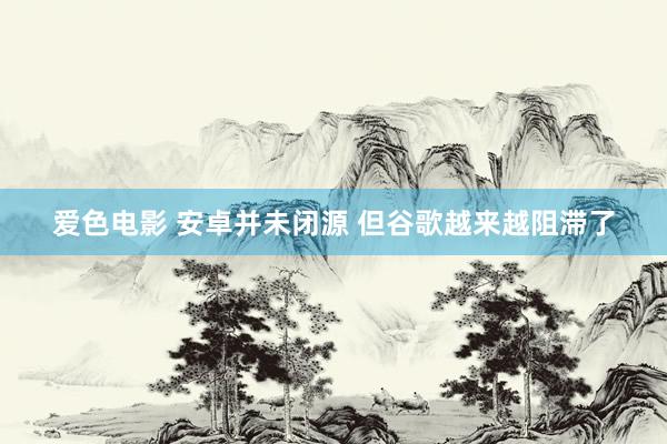 爱色电影 安卓并未闭源 但谷歌越来越阻滞了